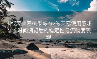 围绕天美密桃果冻mv的实际使用感想：长时间浏览后的稳定性与流畅度表现