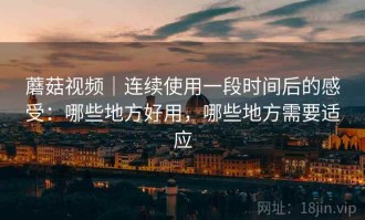 蘑菇视频｜连续使用一段时间后的感受：哪些地方好用，哪些地方需要适应