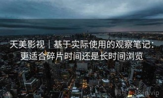 天美影视｜基于实际使用的观察笔记：更适合碎片时间还是长时间浏览