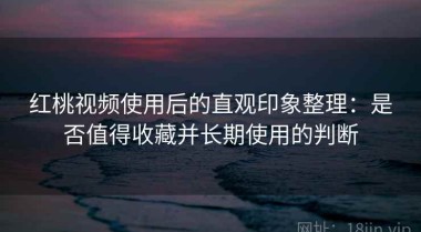 红桃视频使用后的直观印象整理：是否值得收藏并长期使用的判断