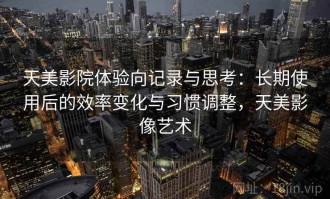 天美影院体验向记录与思考：长期使用后的效率变化与习惯调整，天美影像艺术