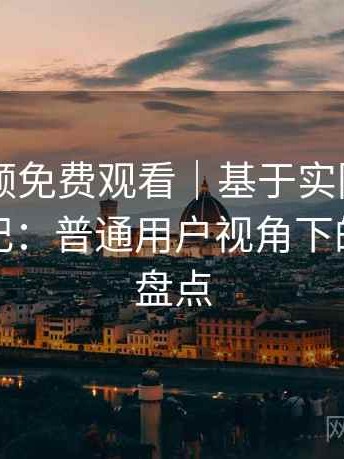 白虎视频免费观看｜基于实际使用的观察笔记：普通用户视角下的优缺点盘点