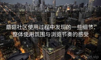 蘑菇社区使用过程中发现的一些细节：整体使用氛围与浏览节奏的感受