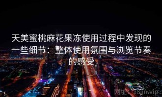 天美蜜桃麻花果冻使用过程中发现的一些细节：整体使用氛围与浏览节奏的感受
