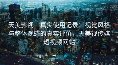 天美影视｜真实使用记录：视觉风格与整体观感的真实评价，天美视传媒短视频网站