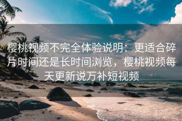 樱桃视频不完全体验说明：更适合碎片时间还是长时间浏览，樱桃视频每天更新说万补短视频