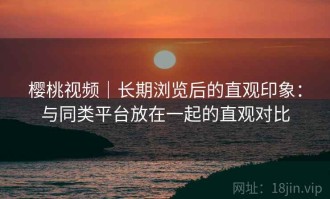 樱桃视频｜长期浏览后的直观印象：与同类平台放在一起的直观对比