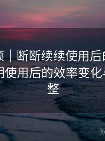 红桃视频｜断断续续使用后的整体感受：长期使用后的效率变化与习惯调整