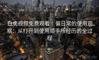 白虎视频免费观看｜偏日常的使用观察：从打开到使用顺手所经历的全过程