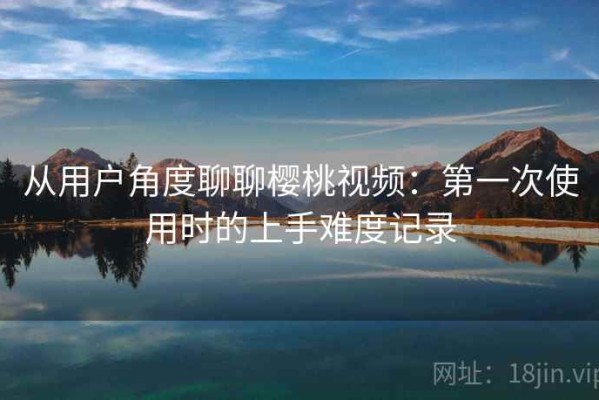 从用户角度聊聊樱桃视频：第一次使用时的上手难度记录