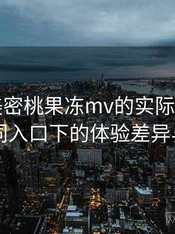 围绕天美密桃果冻mv的实际使用感想：不同入口下的体验差异与变化