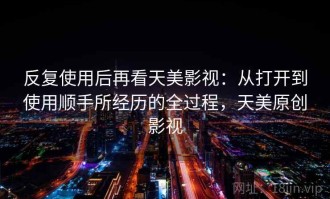 反复使用后再看天美影视：从打开到使用顺手所经历的全过程，天美原创影视