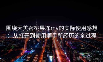 围绕天美密桃果冻mv的实际使用感想：从打开到使用顺手所经历的全过程