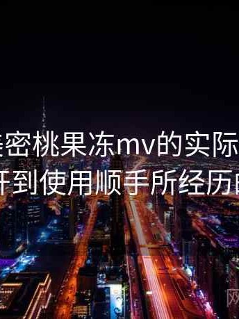 围绕天美密桃果冻mv的实际使用感想：从打开到使用顺手所经历的全过程
