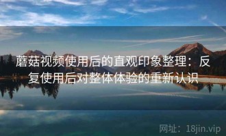 蘑菇视频使用后的直观印象整理：反复使用后对整体体验的重新认识