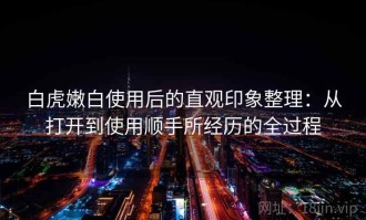 白虎嫩白使用后的直观印象整理：从打开到使用顺手所经历的全过程
