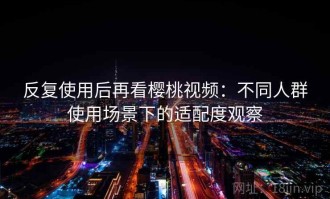 反复使用后再看樱桃视频：不同人群使用场景下的适配度观察