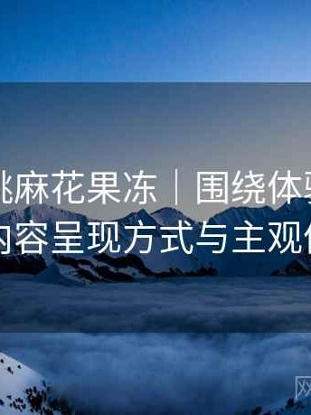 天美蜜桃麻花果冻｜围绕体验展开的随笔：内容呈现方式与主观体验总结