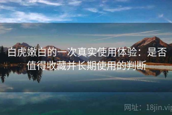 白虎嫩白的一次真实使用体验：是否值得收藏并长期使用的判断