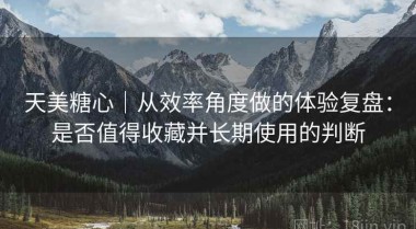 天美糖心｜从效率角度做的体验复盘：是否值得收藏并长期使用的判断