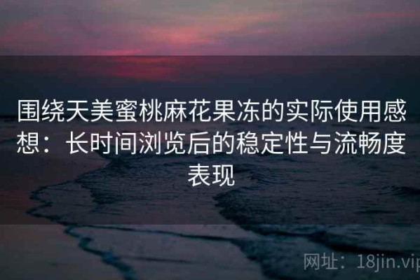 围绕天美蜜桃麻花果冻的实际使用感想：长时间浏览后的稳定性与流畅度表现