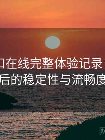 白虎自扣在线完整体验记录：长时间浏览后的稳定性与流畅度表现