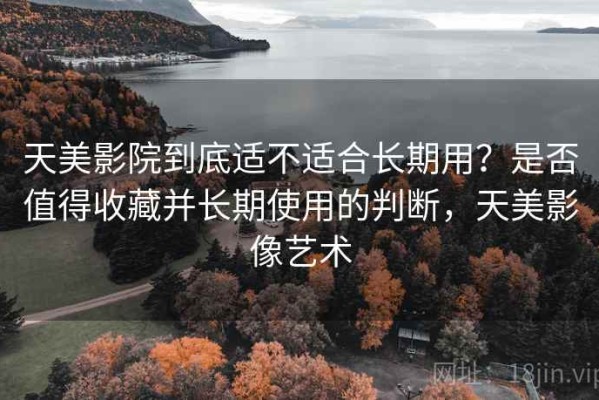 天美影院到底适不适合长期用？是否值得收藏并长期使用的判断，天美影像艺术