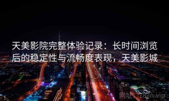 天美影院完整体验记录：长时间浏览后的稳定性与流畅度表现，天美影城