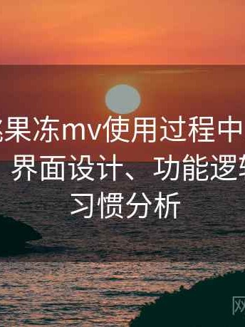 天美密桃果冻mv使用过程中发现的一些细节：界面设计、功能逻辑与操作习惯分析
