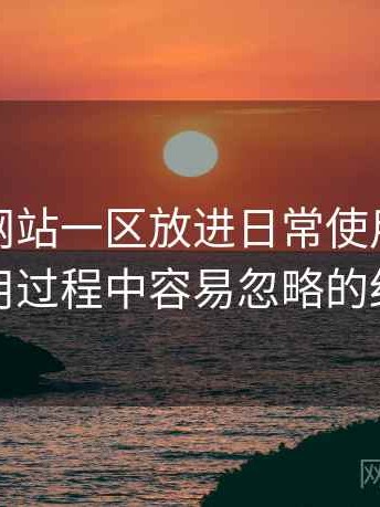 把白虎网站一区放进日常使用后的感受：使用过程中容易忽略的细节提醒