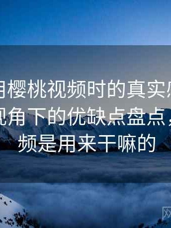 第一次用樱桃视频时的真实感受：普通用户视角下的优缺点盘点，樱桃视频是用来干嘛的