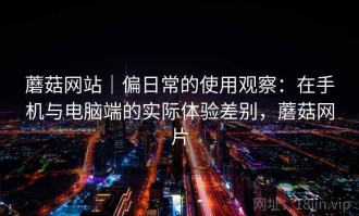 蘑菇网站｜偏日常的使用观察：在手机与电脑端的实际体验差别，蘑菇网片