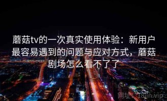 蘑菇tv的一次真实使用体验：新用户最容易遇到的问题与应对方式，蘑菇剧场怎么看不了了