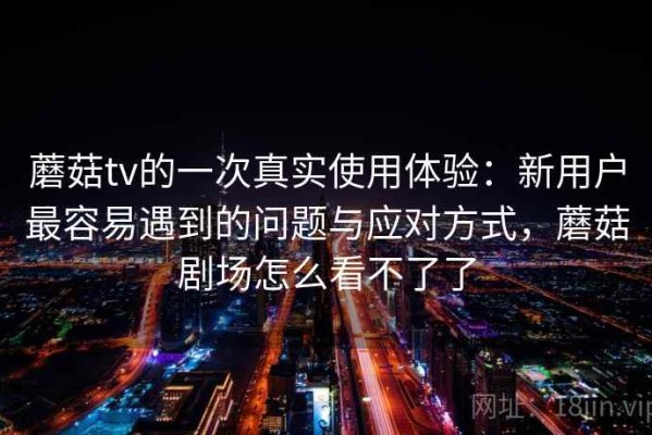 蘑菇tv的一次真实使用体验：新用户最容易遇到的问题与应对方式，蘑菇剧场怎么看不了了
