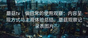 蘑菇tv｜偏日常的使用观察：内容呈现方式与主观体验总结，蘑菇观察记录表图片