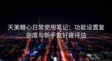 天美糖心日常使用笔记：功能设置复杂度与新手友好度评估