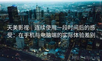 天美影视｜连续使用一段时间后的感受：在手机与电脑端的实际体验差别