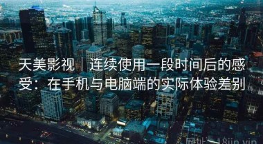 天美影视｜连续使用一段时间后的感受：在手机与电脑端的实际体验差别