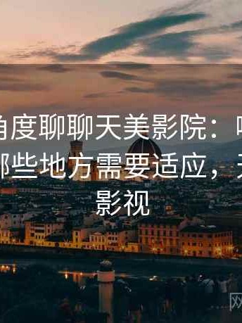 从用户角度聊聊天美影院：哪些地方好用，哪些地方需要适应，天美原创影视