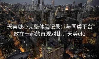 天美糖心完整体验记录：与同类平台放在一起的直观对比，天美elo