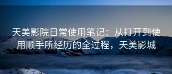 天美影院日常使用笔记：从打开到使用顺手所经历的全过程，天美影城