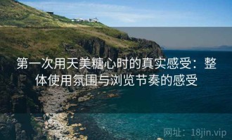 第一次用天美糖心时的真实感受：整体使用氛围与浏览节奏的感受