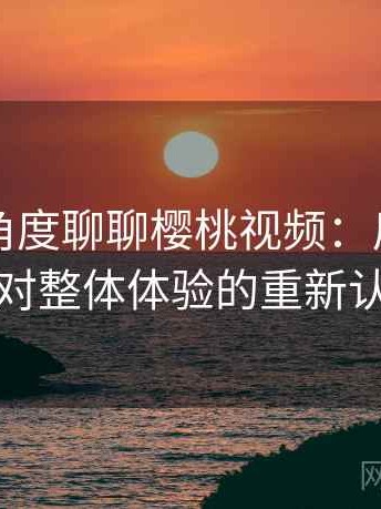 从用户角度聊聊樱桃视频：反复使用后对整体体验的重新认识