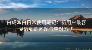 白虎嫩白日常使用笔记：新用户最容易遇到的问题与应对方式