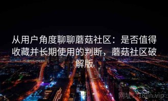 从用户角度聊聊蘑菇社区：是否值得收藏并长期使用的判断，蘑菇社区破解版