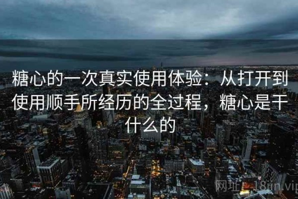 糖心的一次真实使用体验：从打开到使用顺手所经历的全过程，糖心是干什么的