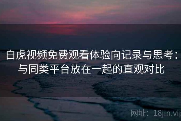 白虎视频免费观看体验向记录与思考：与同类平台放在一起的直观对比
