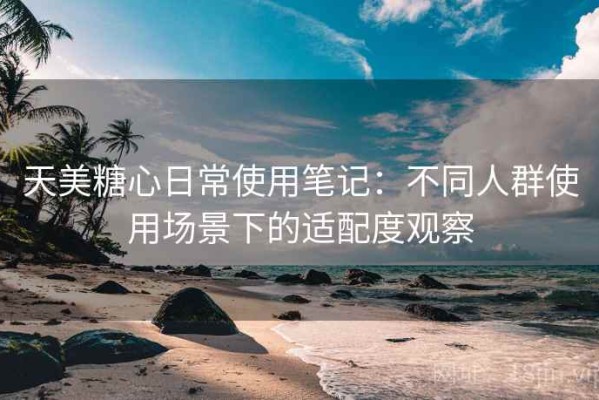 天美糖心日常使用笔记：不同人群使用场景下的适配度观察
