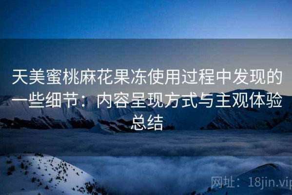 天美蜜桃麻花果冻使用过程中发现的一些细节：内容呈现方式与主观体验总结