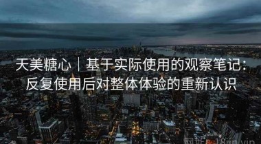 天美糖心｜基于实际使用的观察笔记：反复使用后对整体体验的重新认识